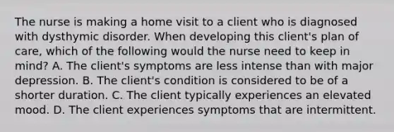 The nurse is making a home visit to a client who is diagnosed with dysthymic disorder. When developing this client's plan of care, which of the following would the nurse need to keep in mind? A. The client's symptoms are less intense than with major depression. B. The client's condition is considered to be of a shorter duration. C. The client typically experiences an elevated mood. D. The client experiences symptoms that are intermittent.