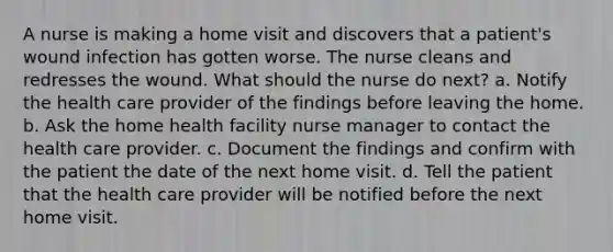 A nurse is making a home visit and discovers that a patient's wound infection has gotten worse. The nurse cleans and redresses the wound. What should the nurse do next? a. Notify the health care provider of the findings before leaving the home. b. Ask the home health facility nurse manager to contact the health care provider. c. Document the findings and confirm with the patient the date of the next home visit. d. Tell the patient that the health care provider will be notified before the next home visit.