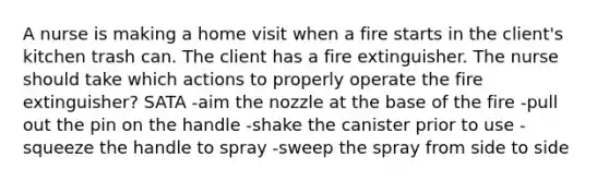 A nurse is making a home visit when a fire starts in the client's kitchen trash can. The client has a fire extinguisher. The nurse should take which actions to properly operate the fire extinguisher? SATA -aim the nozzle at the base of the fire -pull out the pin on the handle -shake the canister prior to use -squeeze the handle to spray -sweep the spray from side to side