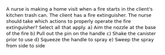 A nurse is making a home visit when a fire starts in the client's kitchen trash can. The client has a fire extinguisher. The nurse should take which actions to properly operate the fire extinguisher? Select all that apply. a) Aim the nozzle at the base of the fire b) Pull out the pin on the handle c) Shake the canister prior to use d) Squeeze the handle to spray e) Sweep the spray from side to side