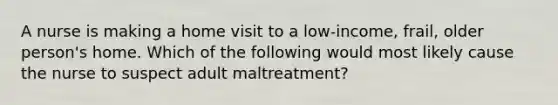 A nurse is making a home visit to a low-income, frail, older person's home. Which of the following would most likely cause the nurse to suspect adult maltreatment?