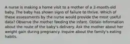 A nurse is making a home visit to a mother of a 2-month-old baby. The baby has shown signs of failure to thrive. Which of these assessments by the nurse would provide the most useful data? Observe the mother feeding the infant. Obtain information about the route of the baby's delivery. Ask the mother about her weight gain during pregnancy. Inquire about the family's eating habits.