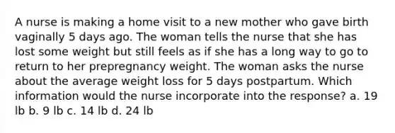 A nurse is making a home visit to a new mother who gave birth vaginally 5 days ago. The woman tells the nurse that she has lost some weight but still feels as if she has a long way to go to return to her prepregnancy weight. The woman asks the nurse about the average weight loss for 5 days postpartum. Which information would the nurse incorporate into the response? a. 19 lb b. 9 lb c. 14 lb d. 24 lb