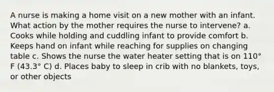 A nurse is making a home visit on a new mother with an infant. What action by the mother requires the nurse to intervene? a. Cooks while holding and cuddling infant to provide comfort b. Keeps hand on infant while reaching for supplies on changing table c. Shows the nurse the water heater setting that is on 110° F (43.3° C) d. Places baby to sleep in crib with no blankets, toys, or other objects