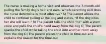 The nurse is making a home visit and observes the 7-month-old pulling the family dog's hair and ears. Which parenting skill does the nurse determine is most effective? A) The parent allows the child to continue pulling at the dog and states, "If the dog bites her she will learn." B) The parent tells the child "no" with a stern voice and pulls the child's hand away from the dog C) The parent spanks the child while taking the child into another room away from the dog D) The parent places the child in time-out and explains the reason for the time-out