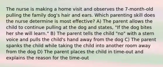 The nurse is making a home visit and observes the 7-month-old pulling the family dog's hair and ears. Which parenting skill does the nurse determine is most effective? A) The parent allows the child to continue pulling at the dog and states, "If the dog bites her she will learn." B) The parent tells the child "no" with a stern voice and pulls the child's hand away from the dog C) The parent spanks the child while taking the child into another room away from the dog D) The parent places the child in time-out and explains the reason for the time-out