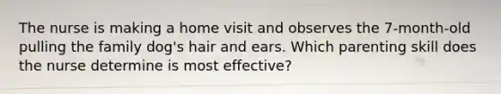 The nurse is making a home visit and observes the 7-month-old pulling the family dog's hair and ears. Which parenting skill does the nurse determine is most effective?