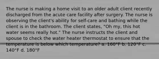 The nurse is making a home visit to an older adult client recently discharged from the acute care facility after surgery. The nurse is observing the client's ability for self-care and bathing while the client is in the bathroom. The client states, "Oh my, this hot water seems really hot." The nurse instructs the client and spouse to check the water heater thermostat to ensure that the temperature is below which temperature? a. 160°F b. 120°F c. 140°F d. 180°F