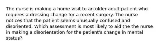 The nurse is making a home visit to an older adult patient who requires a dressing change for a recent surgery. The nurse notices that the patient seems unusually confused and disoriented. Which assessment is most likely to aid the the nurse in making a disorientation for the patient's change in mental status?