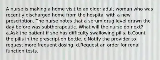 A nurse is making a home visit to an older adult woman who was recently discharged home from the hospital with a new prescription. The nurse notes that a serum drug level drawn the day before was subtherapeutic. What will the nurse do next? a.Ask the patient if she has difficulty swallowing pills. b.Count the pills in the prescription bottle. c.Notify the provider to request more frequent dosing. d.Request an order for renal function tests.