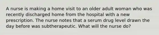 A nurse is making a home visit to an older adult woman who was recently discharged home from the hospital with a new prescription. The nurse notes that a serum drug level drawn the day before was subtherapeutic. What will the nurse do?