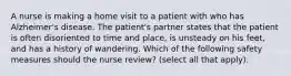 A nurse is making a home visit to a patient with who has Alzheimer's disease. The patient's partner states that the patient is often disoriented to time and place, is unsteady on his feet, and has a history of wandering. Which of the following safety measures should the nurse review? (select all that apply).