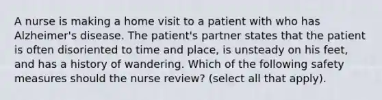 A nurse is making a home visit to a patient with who has Alzheimer's disease. The patient's partner states that the patient is often disoriented to time and place, is unsteady on his feet, and has a history of wandering. Which of the following safety measures should the nurse review? (select all that apply).