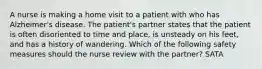 A nurse is making a home visit to a patient with who has Alzheimer's disease. The patient's partner states that the patient is often disoriented to time and place, is unsteady on his feet, and has a history of wandering. Which of the following safety measures should the nurse review with the partner? SATA