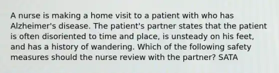 A nurse is making a home visit to a patient with who has Alzheimer's disease. The patient's partner states that the patient is often disoriented to time and place, is unsteady on his feet, and has a history of wandering. Which of the following safety measures should the nurse review with the partner? SATA