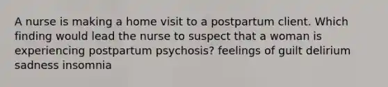 A nurse is making a home visit to a postpartum client. Which finding would lead the nurse to suspect that a woman is experiencing postpartum psychosis? feelings of guilt delirium sadness insomnia