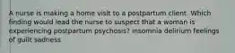 A nurse is making a home visit to a postpartum client. Which finding would lead the nurse to suspect that a woman is experiencing postpartum psychosis? insomnia delirium feelings of guilt sadness