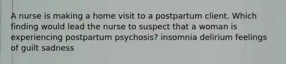 A nurse is making a home visit to a postpartum client. Which finding would lead the nurse to suspect that a woman is experiencing postpartum psychosis? insomnia delirium feelings of guilt sadness