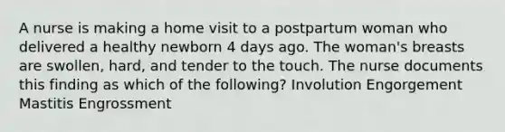 A nurse is making a home visit to a postpartum woman who delivered a healthy newborn 4 days ago. The woman's breasts are swollen, hard, and tender to the touch. The nurse documents this finding as which of the following? Involution Engorgement Mastitis Engrossment