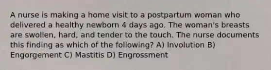 A nurse is making a home visit to a postpartum woman who delivered a healthy newborn 4 days ago. The woman's breasts are swollen, hard, and tender to the touch. The nurse documents this finding as which of the following? A) Involution B) Engorgement C) Mastitis D) Engrossment