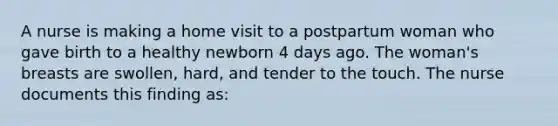 A nurse is making a home visit to a postpartum woman who gave birth to a healthy newborn 4 days ago. The woman's breasts are swollen, hard, and tender to the touch. The nurse documents this finding as: