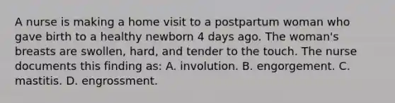 A nurse is making a home visit to a postpartum woman who gave birth to a healthy newborn 4 days ago. The woman's breasts are swollen, hard, and tender to the touch. The nurse documents this finding as: A. involution. B. engorgement. C. mastitis. D. engrossment.