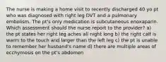 The nurse is making a home visit to recently discharged 40 yo pt who was diagnosed with right leg DVT and a pulmonary embolism. The pt's only medication is subcutaneous enoxaparin. Which assessment should the nurse report to the provider? a) the pt states her right leg aches all night long b) the right calf is warm to the touch and larger than the left leg c) the pt is unable to remember her husband's name d) there are multiple areas of ecchymosis on the pt's abdomen