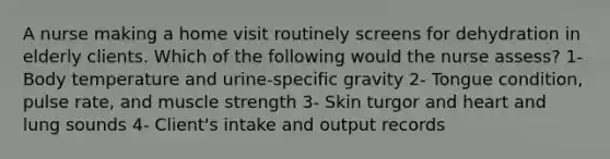 A nurse making a home visit routinely screens for dehydration in elderly clients. Which of the following would the nurse assess? 1- Body temperature and urine-specific gravity 2- Tongue condition, pulse rate, and muscle strength 3- Skin turgor and heart and lung sounds 4- Client's intake and output records