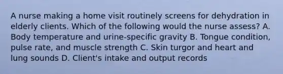 A nurse making a home visit routinely screens for dehydration in elderly clients. Which of the following would the nurse assess? A. Body temperature and urine-specific gravity B. Tongue condition, pulse rate, and muscle strength C. Skin turgor and heart and lung sounds D. Client's intake and output records