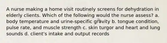 A nurse making a home visit routinely screens for dehydration in elderly clients. Which of the following would the nurse assess? a. body temperature and urine-specific gravity b. tongue condition, pulse rate, and muscle strength c. skin turgor and heart and lung sounds d. client's intake and output records