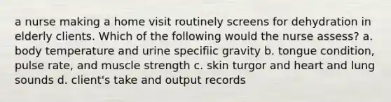 a nurse making a home visit routinely screens for dehydration in elderly clients. Which of the following would the nurse assess? a. body temperature and urine specifiic gravity b. tongue condition, pulse rate, and muscle strength c. skin turgor and heart and lung sounds d. client's take and output records