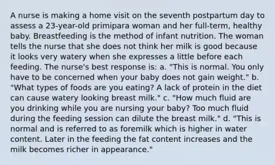 A nurse is making a home visit on the seventh postpartum day to assess a 23-year-old primipara woman and her full-term, healthy baby. Breastfeeding is the method of infant nutrition. The woman tells the nurse that she does not think her milk is good because it looks very watery when she expresses a little before each feeding. The nurse's best response is: a. "This is normal. You only have to be concerned when your baby does not gain weight." b. "What types of foods are you eating? A lack of protein in the diet can cause watery looking breast milk." c. "How much fluid are you drinking while you are nursing your baby? Too much fluid during the feeding session can dilute the breast milk." d. "This is normal and is referred to as foremilk which is higher in water content. Later in the feeding the fat content increases and the milk becomes richer in appearance."