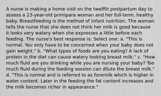 A nurse is making a home visit on the twelfth postpartum day to assess a 23-year-old primipara woman and her full-term, healthy baby. Breastfeeding is the method of infant nutrition. The woman tells the nurse that she does not think her milk is good because it looks very watery when she expresses a little before each feeding. The nurse's best response is: Select one: a. "This is normal. You only have to be concerned when your baby does not gain weight." b. "What types of foods are you eating? A lack of protein in the diet can cause watery looking breast milk." c. "How much fluid are you drinking while you are nursing your baby? Too much fluid during the feeding session can dilute the breast milk." d. "This is normal and is referred to as foremilk which is higher in water content. Later in the feeding the fat content increases and the milk becomes richer in appearance."