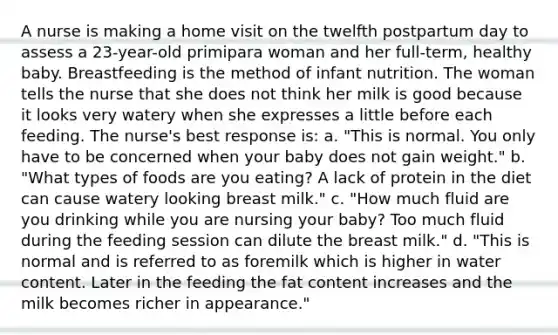 A nurse is making a home visit on the twelfth postpartum day to assess a 23-year-old primipara woman and her full-term, healthy baby. Breastfeeding is the method of infant nutrition. The woman tells the nurse that she does not think her milk is good because it looks very watery when she expresses a little before each feeding. The nurse's best response is: a. "This is normal. You only have to be concerned when your baby does not gain weight." b. "What types of foods are you eating? A lack of protein in the diet can cause watery looking breast milk." c. "How much fluid are you drinking while you are nursing your baby? Too much fluid during the feeding session can dilute the breast milk." d. "This is normal and is referred to as foremilk which is higher in water content. Later in the feeding the fat content increases and the milk becomes richer in appearance."