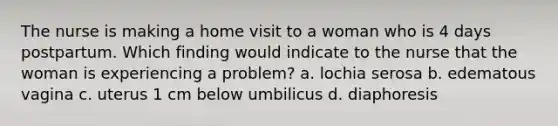 The nurse is making a home visit to a woman who is 4 days postpartum. Which finding would indicate to the nurse that the woman is experiencing a problem? a. lochia serosa b. edematous vagina c. uterus 1 cm below umbilicus d. diaphoresis