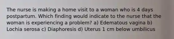 The nurse is making a home visit to a woman who is 4 days postpartum. Which finding would indicate to the nurse that the woman is experiencing a problem? a) Edematous vagina b) Lochia serosa c) Diaphoresis d) Uterus 1 cm below umbilicus