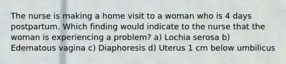 The nurse is making a home visit to a woman who is 4 days postpartum. Which finding would indicate to the nurse that the woman is experiencing a problem? a) Lochia serosa b) Edematous vagina c) Diaphoresis d) Uterus 1 cm below umbilicus