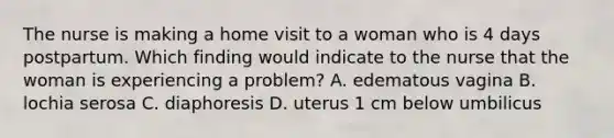 The nurse is making a home visit to a woman who is 4 days postpartum. Which finding would indicate to the nurse that the woman is experiencing a problem? A. edematous vagina B. lochia serosa C. diaphoresis D. uterus 1 cm below umbilicus