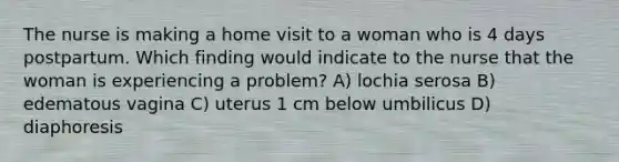 The nurse is making a home visit to a woman who is 4 days postpartum. Which finding would indicate to the nurse that the woman is experiencing a problem? A) lochia serosa B) edematous vagina C) uterus 1 cm below umbilicus D) diaphoresis