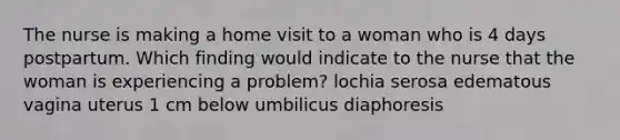 The nurse is making a home visit to a woman who is 4 days postpartum. Which finding would indicate to the nurse that the woman is experiencing a problem? lochia serosa edematous vagina uterus 1 cm below umbilicus diaphoresis