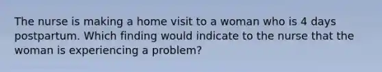 The nurse is making a home visit to a woman who is 4 days postpartum. Which finding would indicate to the nurse that the woman is experiencing a problem?