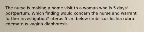 The nurse is making a home visit to a woman who is 5 days' postpartum. Which finding would concern the nurse and warrant further investigation? uterus 5 cm below umbilicus lochia rubra edematous vagina diaphoresis