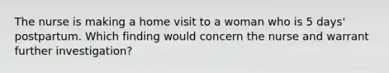The nurse is making a home visit to a woman who is 5 days' postpartum. Which finding would concern the nurse and warrant further investigation?