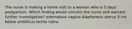 The nurse is making a home visit to a woman who is 5 days' postpartum. Which finding would concern the nurse and warrant further investigation? edematous vagina diaphoresis uterus 5 cm below umbilicus lochia rubra