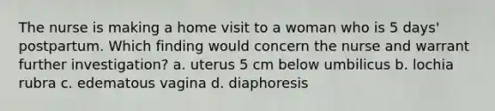 The nurse is making a home visit to a woman who is 5 days' postpartum. Which finding would concern the nurse and warrant further investigation? a. uterus 5 cm below umbilicus b. lochia rubra c. edematous vagina d. diaphoresis