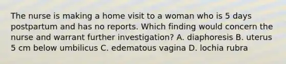 The nurse is making a home visit to a woman who is 5 days postpartum and has no reports. Which finding would concern the nurse and warrant further investigation? A. diaphoresis B. uterus 5 cm below umbilicus C. edematous vagina D. lochia rubra