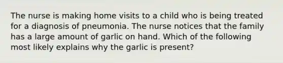 The nurse is making home visits to a child who is being treated for a diagnosis of pneumonia. The nurse notices that the family has a large amount of garlic on hand. Which of the following most likely explains why the garlic is present?