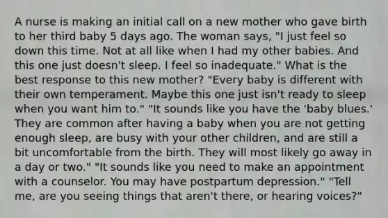 A nurse is making an initial call on a new mother who gave birth to her third baby 5 days ago. The woman says, "I just feel so down this time. Not at all like when I had my other babies. And this one just doesn't sleep. I feel so inadequate." What is the best response to this new mother? "Every baby is different with their own temperament. Maybe this one just isn't ready to sleep when you want him to." "It sounds like you have the 'baby blues.' They are common after having a baby when you are not getting enough sleep, are busy with your other children, and are still a bit uncomfortable from the birth. They will most likely go away in a day or two." "It sounds like you need to make an appointment with a counselor. You may have postpartum depression." "Tell me, are you seeing things that aren't there, or hearing voices?"