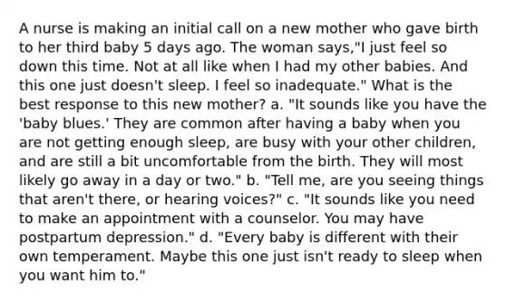 A nurse is making an initial call on a new mother who gave birth to her third baby 5 days ago. The woman says,"I just feel so down this time. Not at all like when I had my other babies. And this one just doesn't sleep. I feel so inadequate." What is the best response to this new mother? a. "It sounds like you have the 'baby blues.' They are common after having a baby when you are not getting enough sleep, are busy with your other children, and are still a bit uncomfortable from the birth. They will most likely go away in a day or two." b. "Tell me, are you seeing things that aren't there, or hearing voices?" c. "It sounds like you need to make an appointment with a counselor. You may have postpartum depression." d. "Every baby is different with their own temperament. Maybe this one just isn't ready to sleep when you want him to."