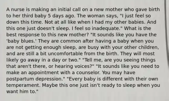 A nurse is making an initial call on a new mother who gave birth to her third baby 5 days ago. The woman says, "I just feel so down this time. Not at all like when I had my other babies. And this one just doesn't sleep. I feel so inadequate." What is the best response to this new mother? "It sounds like you have the 'baby blues.' They are common after having a baby when you are not getting enough sleep, are busy with your other children, and are still a bit uncomfortable from the birth. They will most likely go away in a day or two." "Tell me, are you seeing things that aren't there, or hearing voices?" "It sounds like you need to make an appointment with a counselor. You may have postpartum depression." "Every baby is different with their own temperament. Maybe this one just isn't ready to sleep when you want him to."